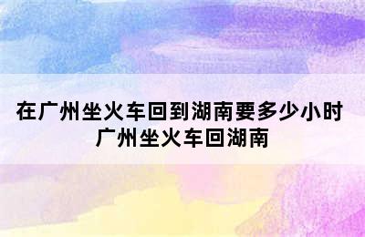 在广州坐火车回到湖南要多少小时 广州坐火车回湖南